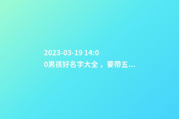 2023-03-19 14:00男孩好名字大全，要帶五行八字的哦
